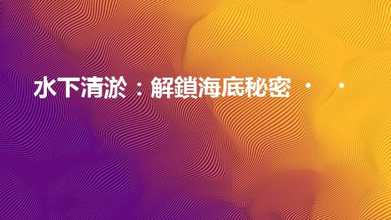 水下清淤：解鎖海底秘密，探尋深海奇觀！